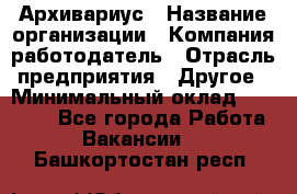 Архивариус › Название организации ­ Компания-работодатель › Отрасль предприятия ­ Другое › Минимальный оклад ­ 18 000 - Все города Работа » Вакансии   . Башкортостан респ.